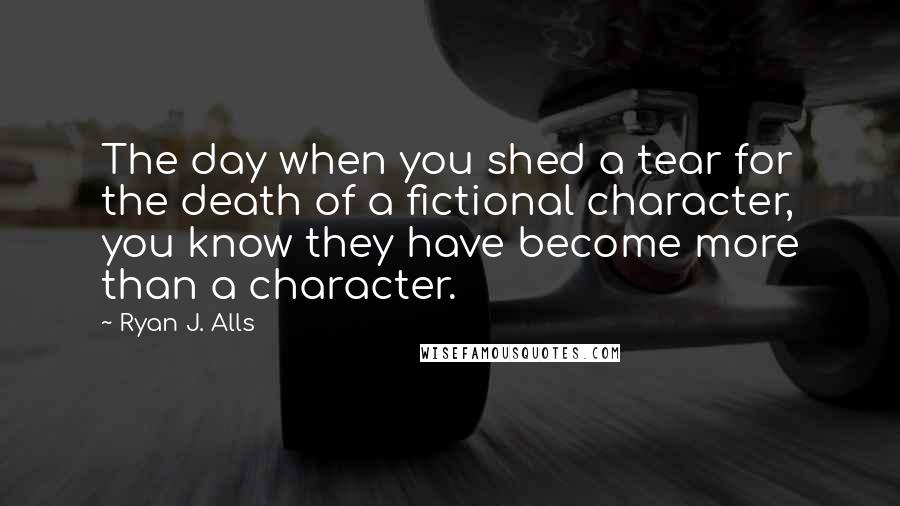 Ryan J. Alls Quotes: The day when you shed a tear for the death of a fictional character, you know they have become more than a character.