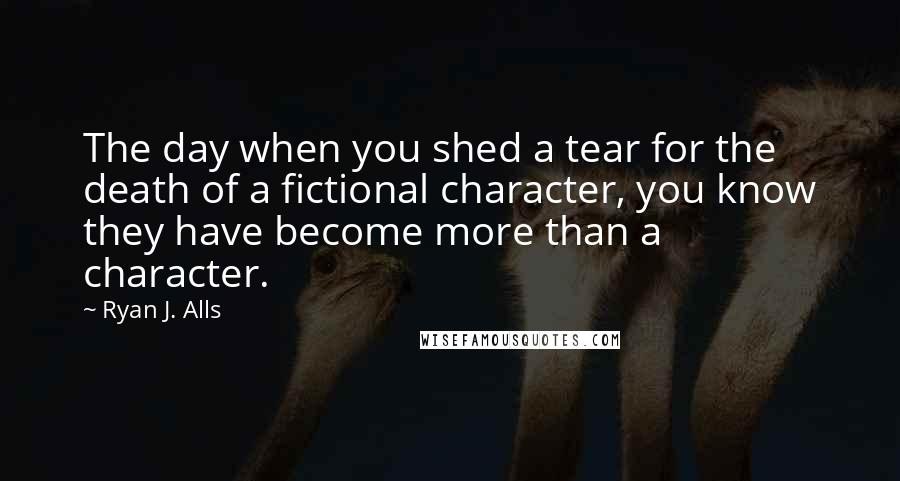 Ryan J. Alls Quotes: The day when you shed a tear for the death of a fictional character, you know they have become more than a character.