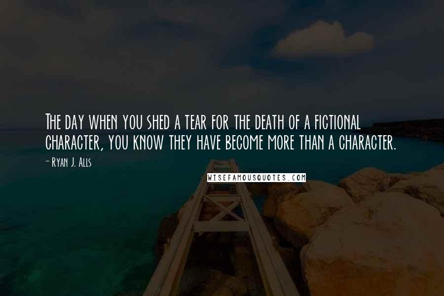 Ryan J. Alls Quotes: The day when you shed a tear for the death of a fictional character, you know they have become more than a character.