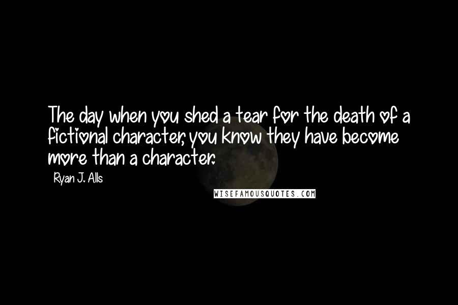 Ryan J. Alls Quotes: The day when you shed a tear for the death of a fictional character, you know they have become more than a character.