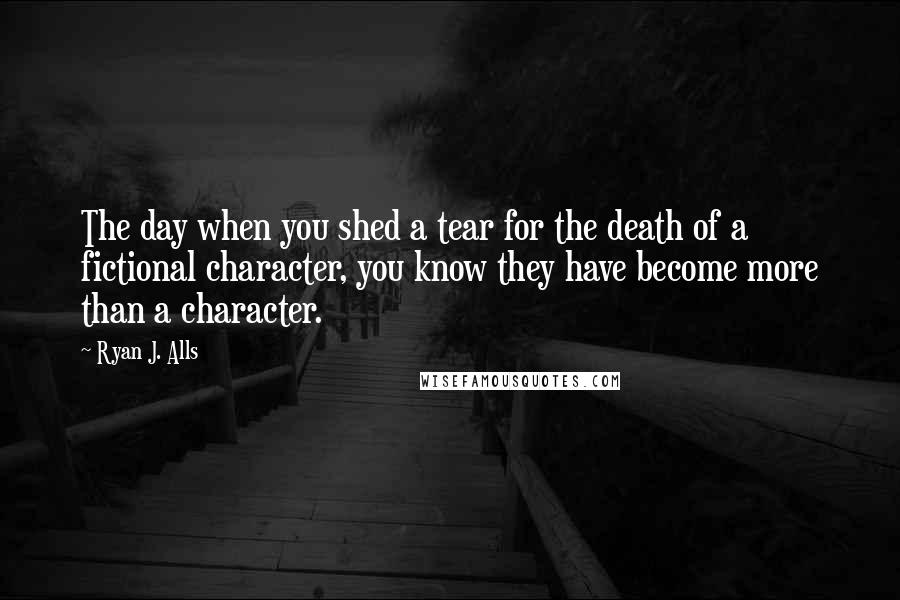 Ryan J. Alls Quotes: The day when you shed a tear for the death of a fictional character, you know they have become more than a character.