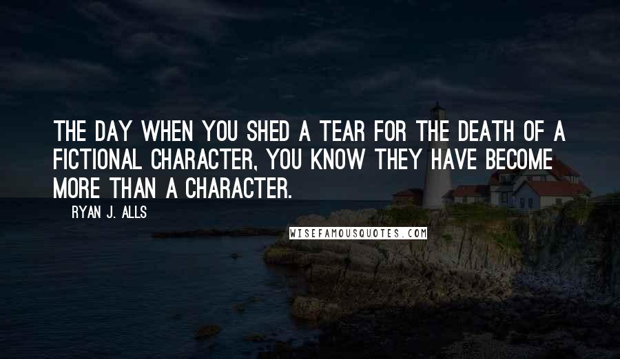 Ryan J. Alls Quotes: The day when you shed a tear for the death of a fictional character, you know they have become more than a character.