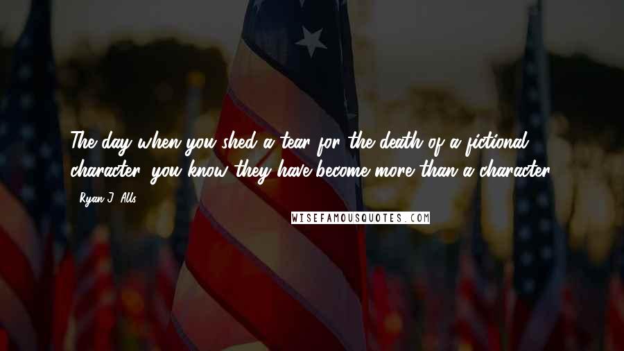 Ryan J. Alls Quotes: The day when you shed a tear for the death of a fictional character, you know they have become more than a character.