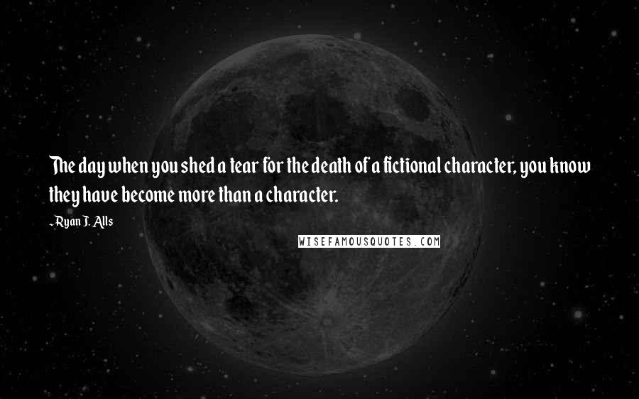 Ryan J. Alls Quotes: The day when you shed a tear for the death of a fictional character, you know they have become more than a character.