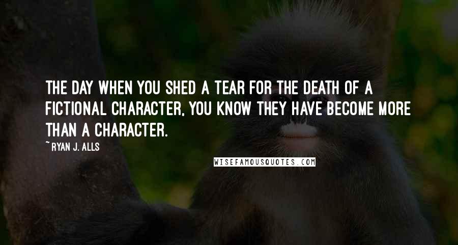 Ryan J. Alls Quotes: The day when you shed a tear for the death of a fictional character, you know they have become more than a character.