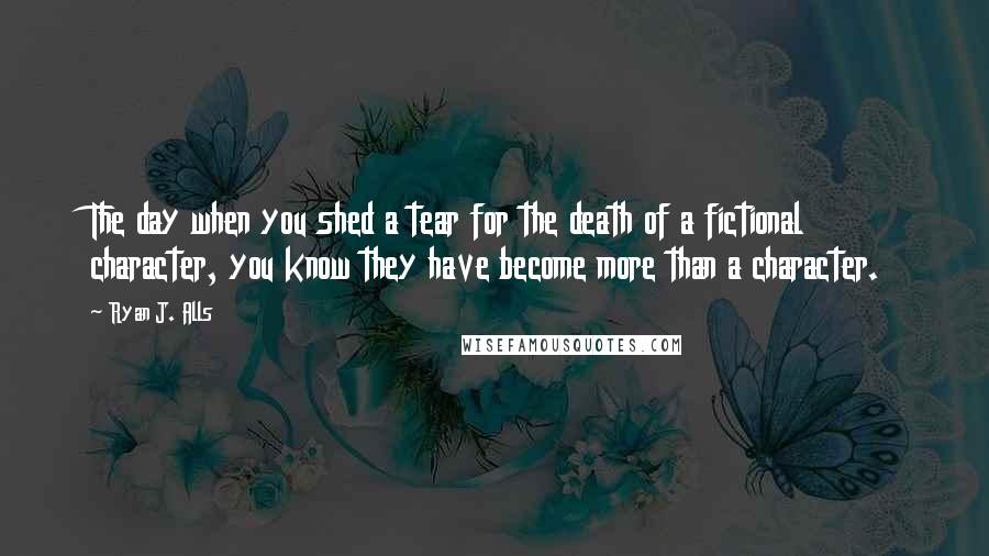 Ryan J. Alls Quotes: The day when you shed a tear for the death of a fictional character, you know they have become more than a character.