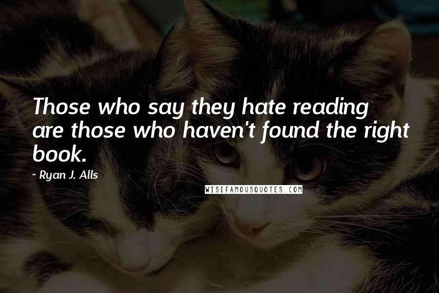 Ryan J. Alls Quotes: Those who say they hate reading are those who haven't found the right book.