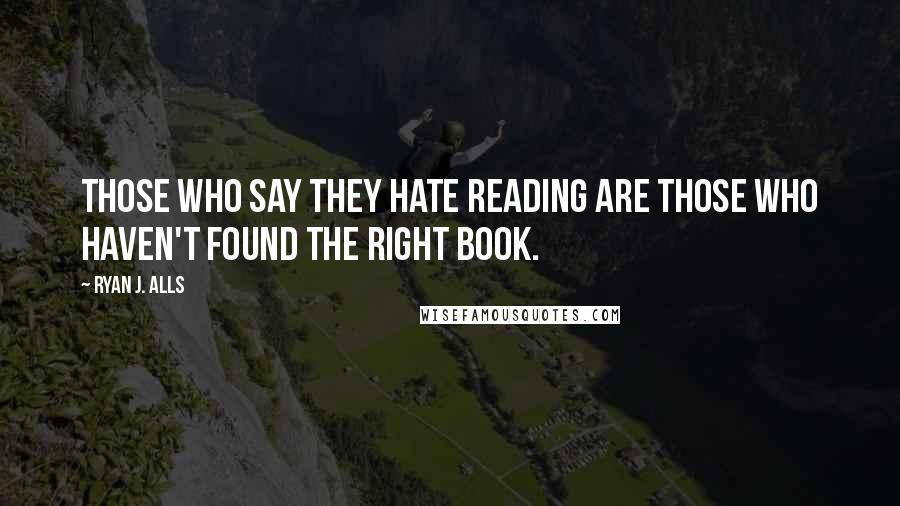 Ryan J. Alls Quotes: Those who say they hate reading are those who haven't found the right book.