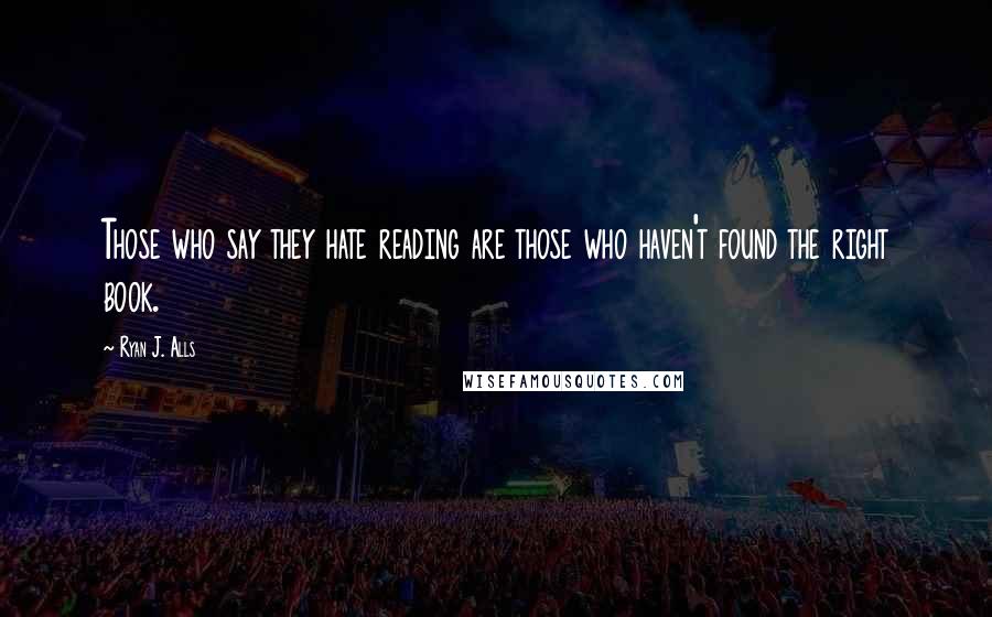 Ryan J. Alls Quotes: Those who say they hate reading are those who haven't found the right book.