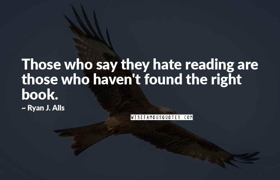 Ryan J. Alls Quotes: Those who say they hate reading are those who haven't found the right book.