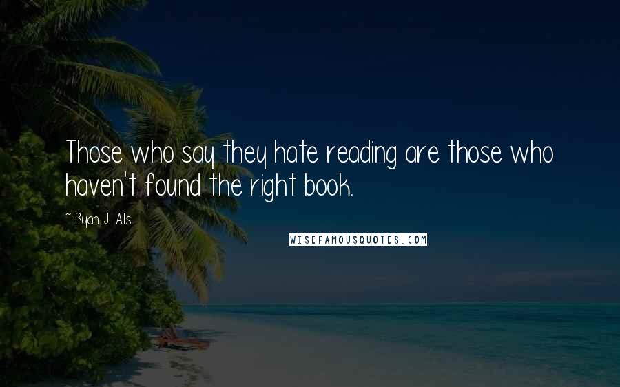 Ryan J. Alls Quotes: Those who say they hate reading are those who haven't found the right book.