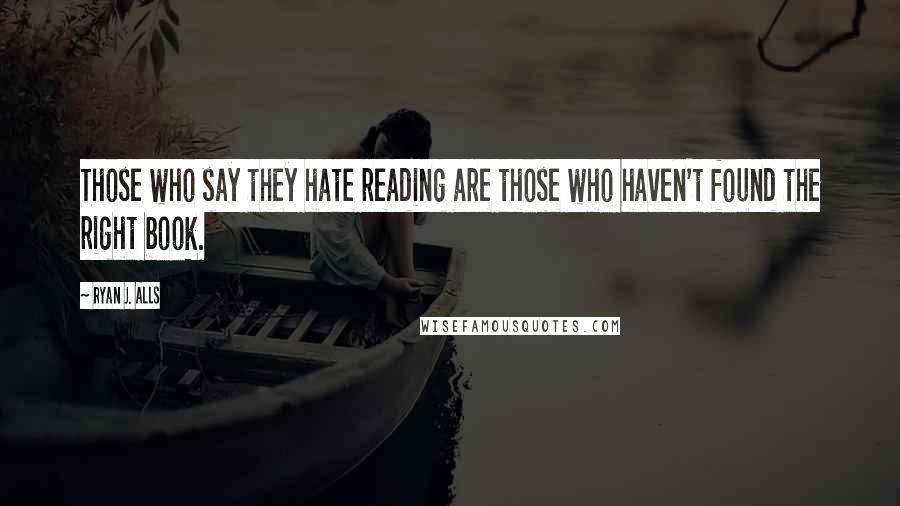 Ryan J. Alls Quotes: Those who say they hate reading are those who haven't found the right book.