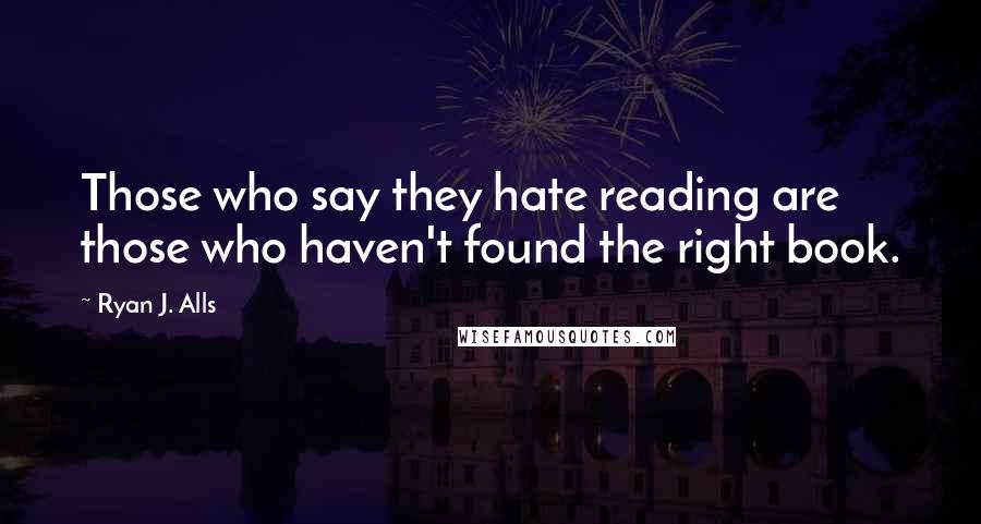 Ryan J. Alls Quotes: Those who say they hate reading are those who haven't found the right book.