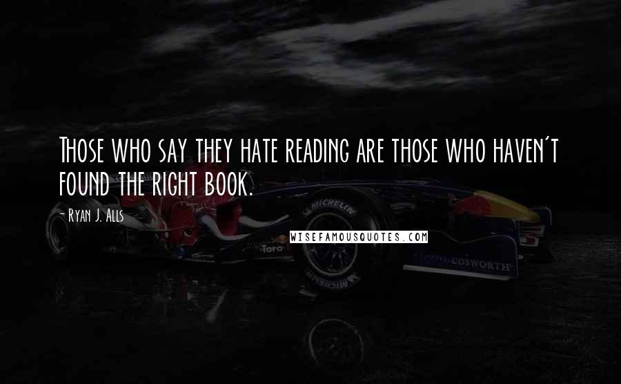 Ryan J. Alls Quotes: Those who say they hate reading are those who haven't found the right book.