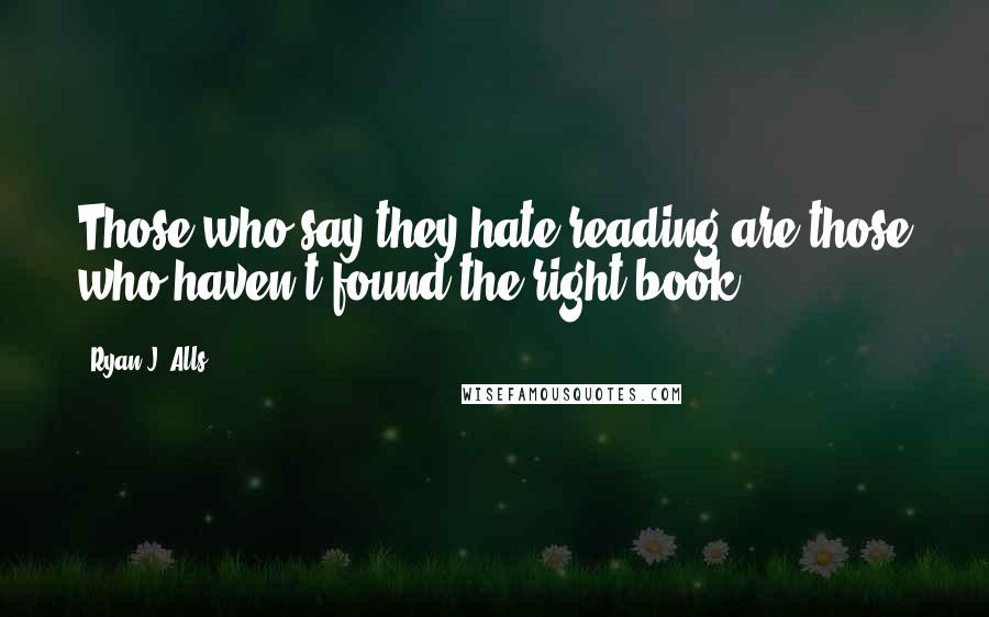 Ryan J. Alls Quotes: Those who say they hate reading are those who haven't found the right book.