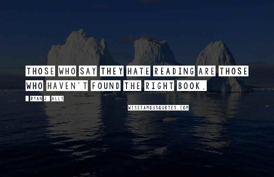 Ryan J. Alls Quotes: Those who say they hate reading are those who haven't found the right book.