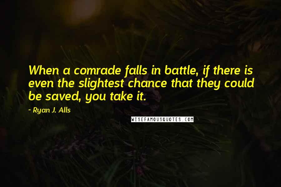 Ryan J. Alls Quotes: When a comrade falls in battle, if there is even the slightest chance that they could be saved, you take it.