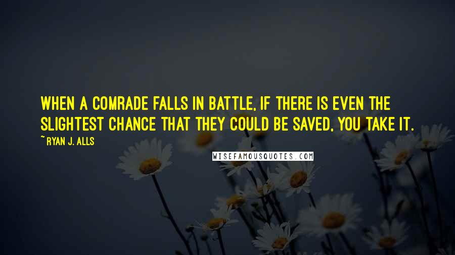 Ryan J. Alls Quotes: When a comrade falls in battle, if there is even the slightest chance that they could be saved, you take it.