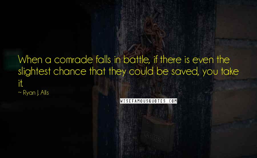 Ryan J. Alls Quotes: When a comrade falls in battle, if there is even the slightest chance that they could be saved, you take it.