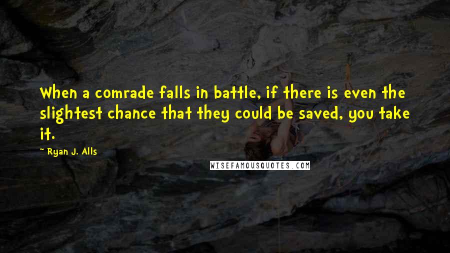 Ryan J. Alls Quotes: When a comrade falls in battle, if there is even the slightest chance that they could be saved, you take it.