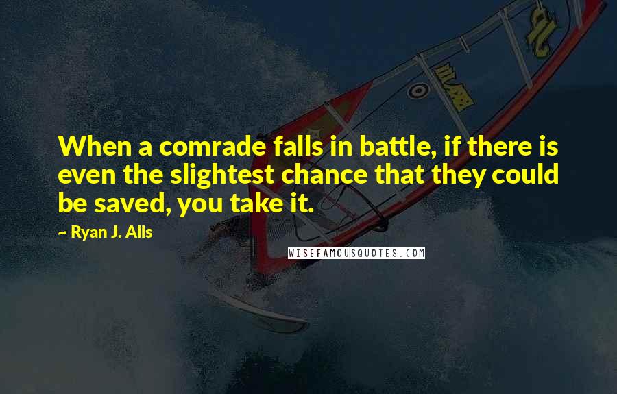 Ryan J. Alls Quotes: When a comrade falls in battle, if there is even the slightest chance that they could be saved, you take it.