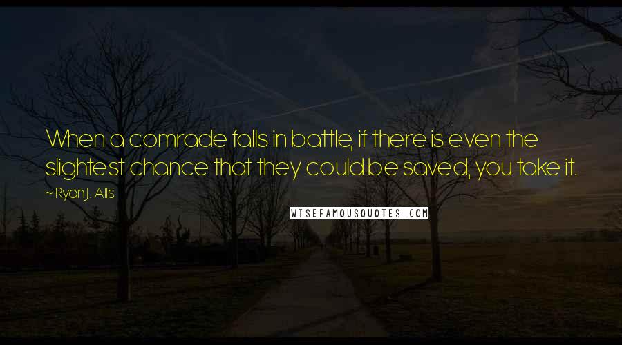 Ryan J. Alls Quotes: When a comrade falls in battle, if there is even the slightest chance that they could be saved, you take it.