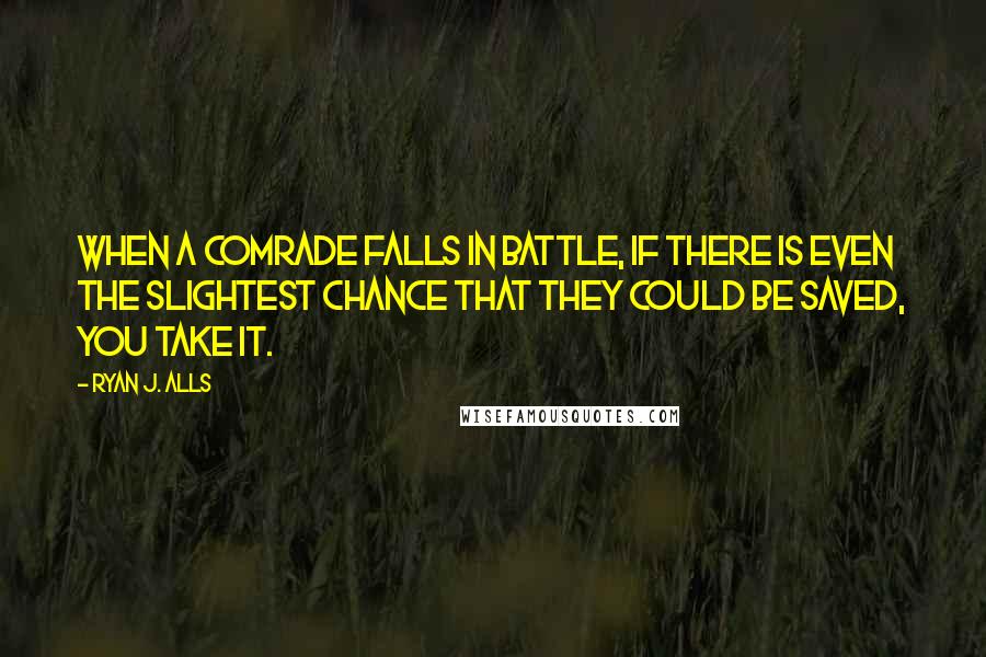 Ryan J. Alls Quotes: When a comrade falls in battle, if there is even the slightest chance that they could be saved, you take it.