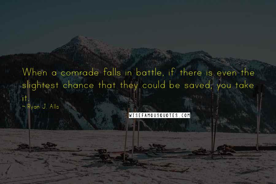 Ryan J. Alls Quotes: When a comrade falls in battle, if there is even the slightest chance that they could be saved, you take it.