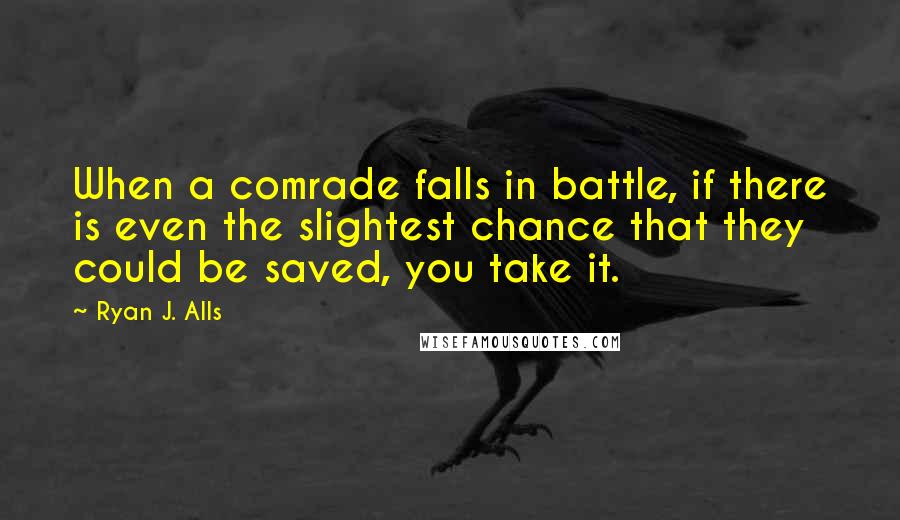 Ryan J. Alls Quotes: When a comrade falls in battle, if there is even the slightest chance that they could be saved, you take it.