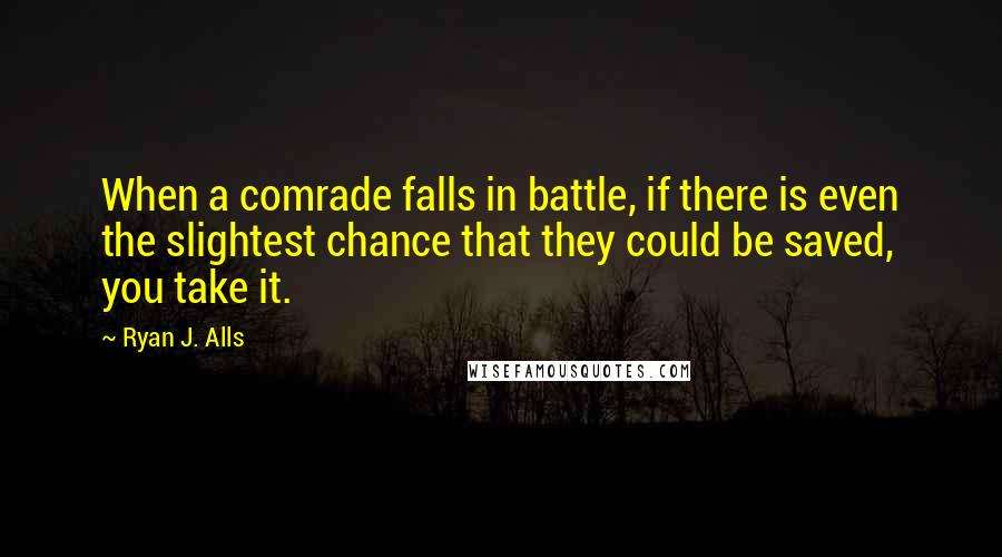 Ryan J. Alls Quotes: When a comrade falls in battle, if there is even the slightest chance that they could be saved, you take it.