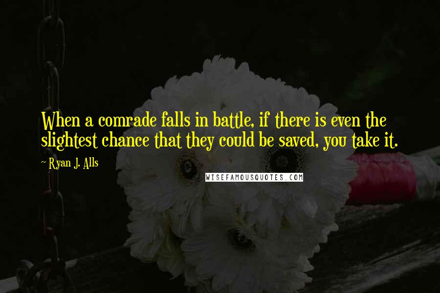 Ryan J. Alls Quotes: When a comrade falls in battle, if there is even the slightest chance that they could be saved, you take it.
