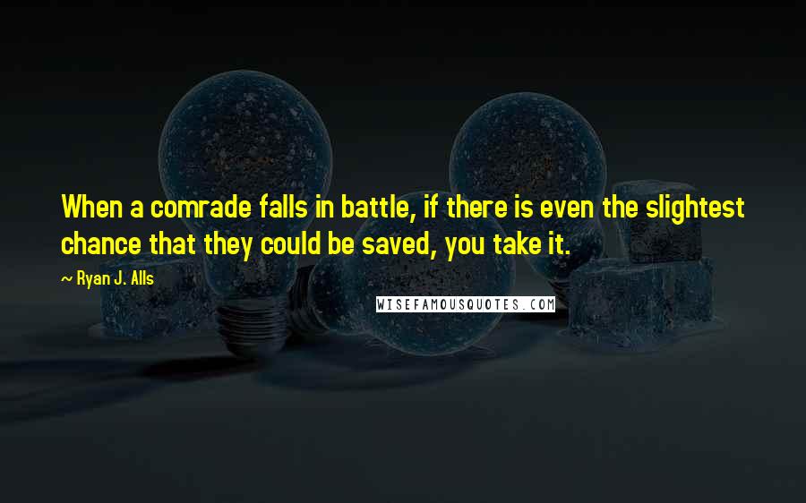 Ryan J. Alls Quotes: When a comrade falls in battle, if there is even the slightest chance that they could be saved, you take it.