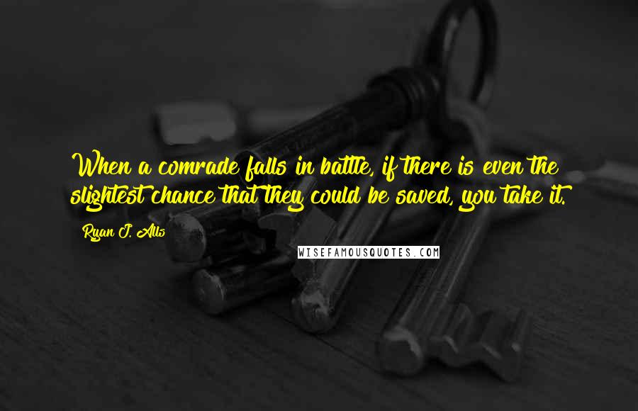 Ryan J. Alls Quotes: When a comrade falls in battle, if there is even the slightest chance that they could be saved, you take it.