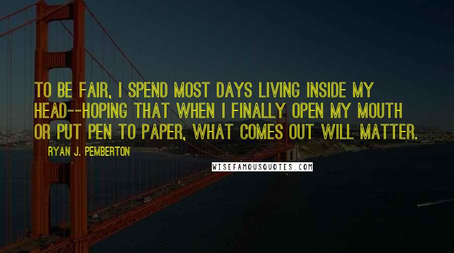 Ryan J. Pemberton Quotes: To be fair, I spend most days living inside my head--hoping that when I finally open my mouth or put pen to paper, what comes out will matter.