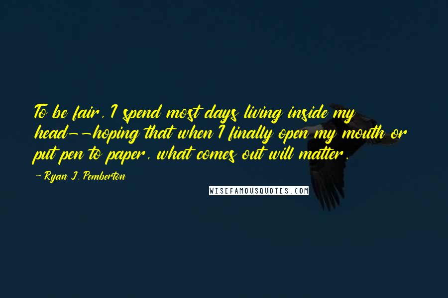 Ryan J. Pemberton Quotes: To be fair, I spend most days living inside my head--hoping that when I finally open my mouth or put pen to paper, what comes out will matter.