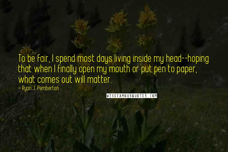 Ryan J. Pemberton Quotes: To be fair, I spend most days living inside my head--hoping that when I finally open my mouth or put pen to paper, what comes out will matter.