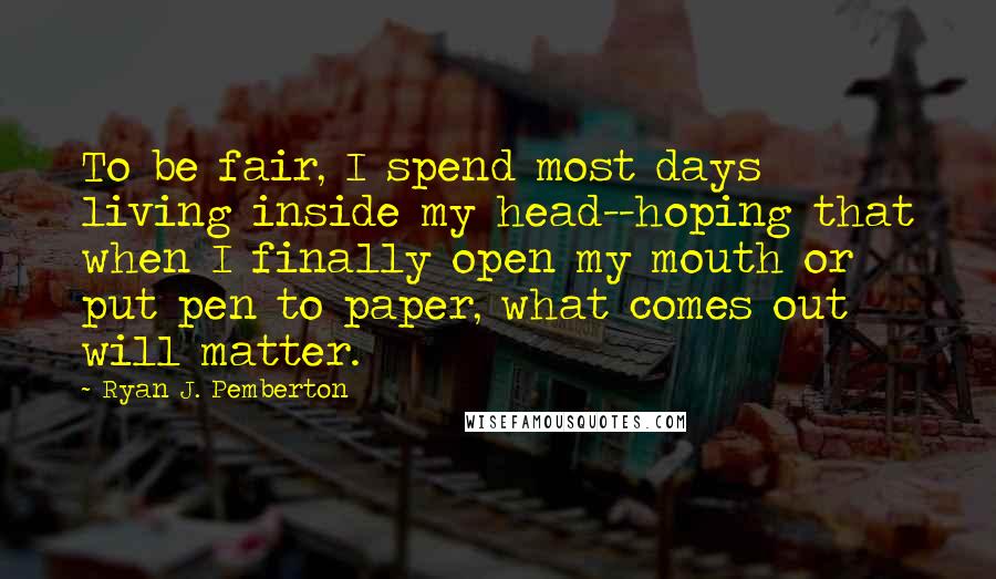 Ryan J. Pemberton Quotes: To be fair, I spend most days living inside my head--hoping that when I finally open my mouth or put pen to paper, what comes out will matter.