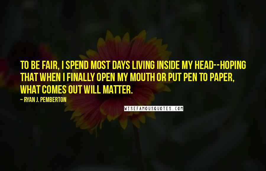 Ryan J. Pemberton Quotes: To be fair, I spend most days living inside my head--hoping that when I finally open my mouth or put pen to paper, what comes out will matter.