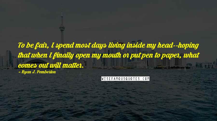 Ryan J. Pemberton Quotes: To be fair, I spend most days living inside my head--hoping that when I finally open my mouth or put pen to paper, what comes out will matter.