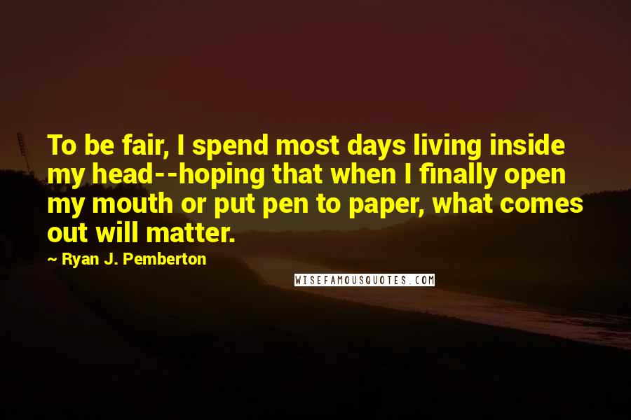 Ryan J. Pemberton Quotes: To be fair, I spend most days living inside my head--hoping that when I finally open my mouth or put pen to paper, what comes out will matter.