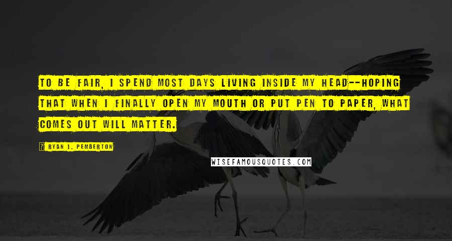 Ryan J. Pemberton Quotes: To be fair, I spend most days living inside my head--hoping that when I finally open my mouth or put pen to paper, what comes out will matter.