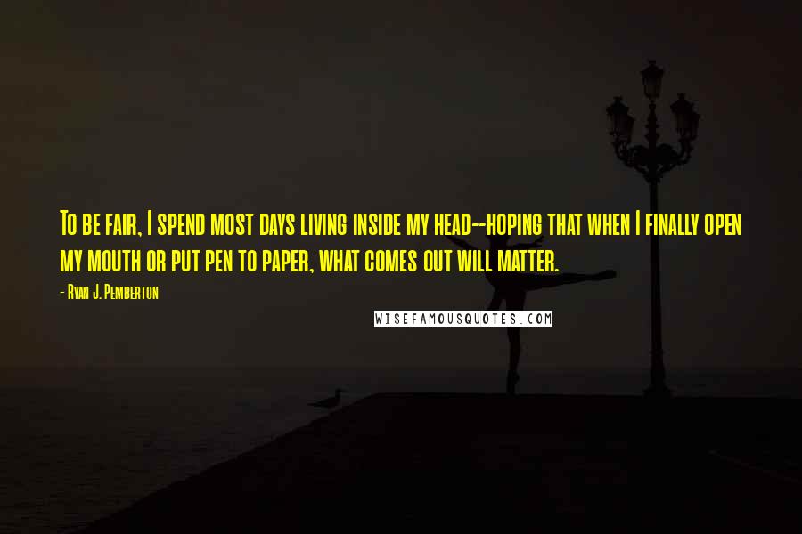 Ryan J. Pemberton Quotes: To be fair, I spend most days living inside my head--hoping that when I finally open my mouth or put pen to paper, what comes out will matter.