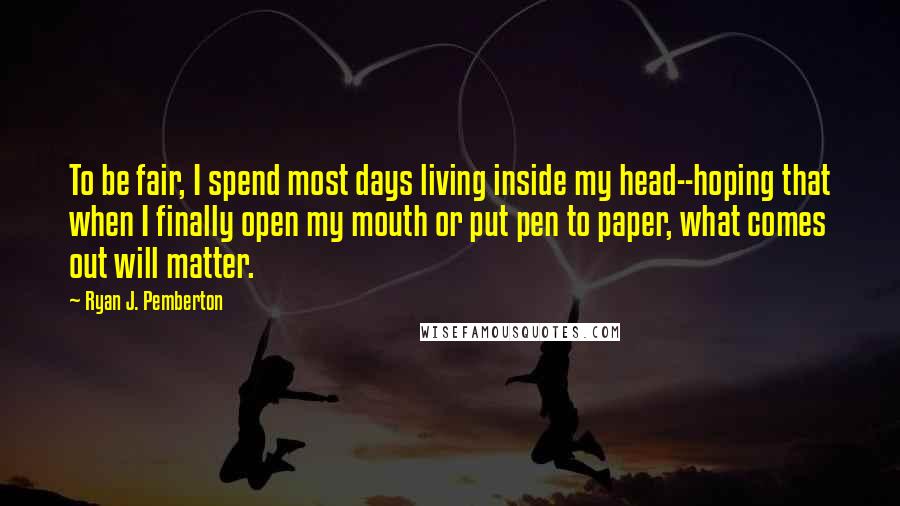 Ryan J. Pemberton Quotes: To be fair, I spend most days living inside my head--hoping that when I finally open my mouth or put pen to paper, what comes out will matter.