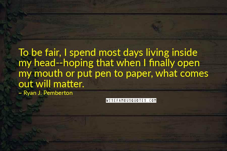 Ryan J. Pemberton Quotes: To be fair, I spend most days living inside my head--hoping that when I finally open my mouth or put pen to paper, what comes out will matter.