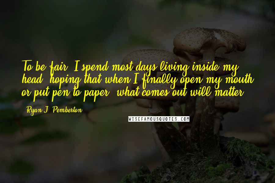 Ryan J. Pemberton Quotes: To be fair, I spend most days living inside my head--hoping that when I finally open my mouth or put pen to paper, what comes out will matter.