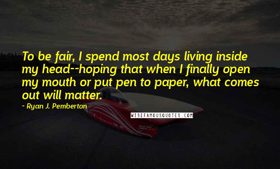 Ryan J. Pemberton Quotes: To be fair, I spend most days living inside my head--hoping that when I finally open my mouth or put pen to paper, what comes out will matter.