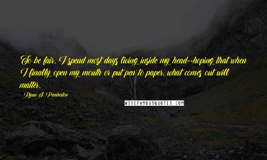 Ryan J. Pemberton Quotes: To be fair, I spend most days living inside my head--hoping that when I finally open my mouth or put pen to paper, what comes out will matter.