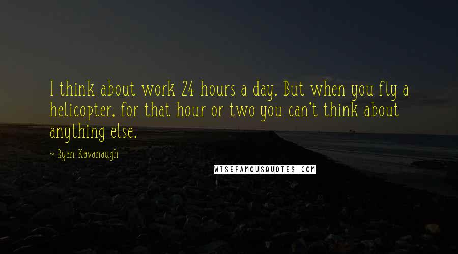 Ryan Kavanaugh Quotes: I think about work 24 hours a day. But when you fly a helicopter, for that hour or two you can't think about anything else.