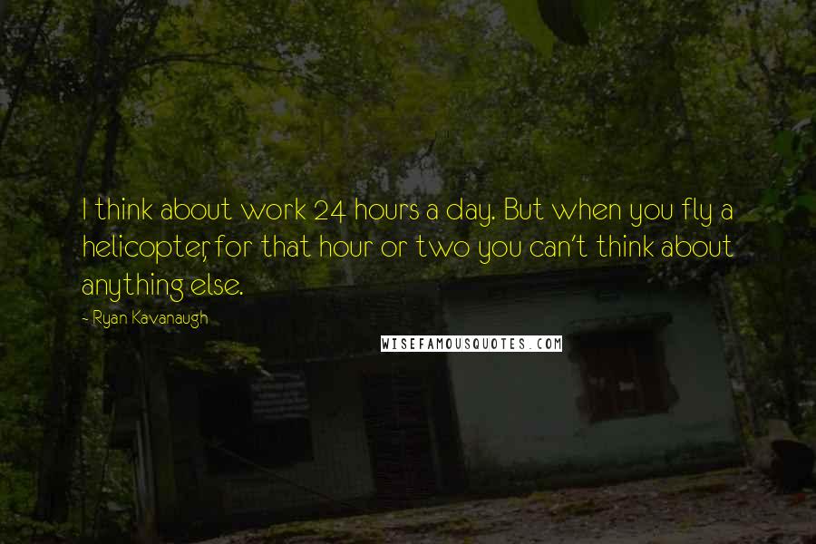 Ryan Kavanaugh Quotes: I think about work 24 hours a day. But when you fly a helicopter, for that hour or two you can't think about anything else.