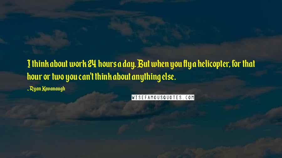 Ryan Kavanaugh Quotes: I think about work 24 hours a day. But when you fly a helicopter, for that hour or two you can't think about anything else.